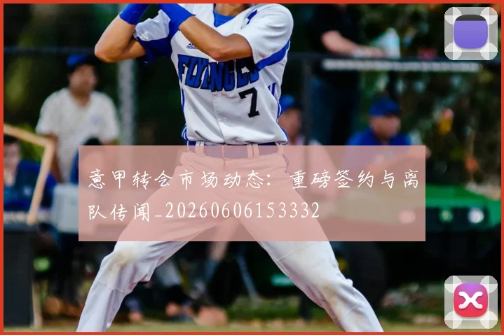 意甲转会市场动态:重磅签约与离队传闻_20260606153332
