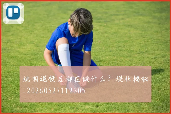 姚明退役后都在做什么？现状揭秘_20260527112305