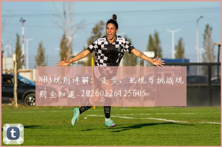 NBA规则详解：走步、犯规与挑战规则全知道_20260526125605