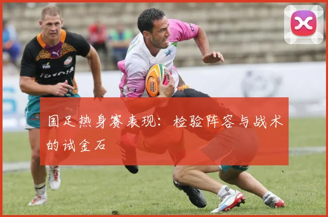 国足热身赛表现:检验阵容与战术的试金石