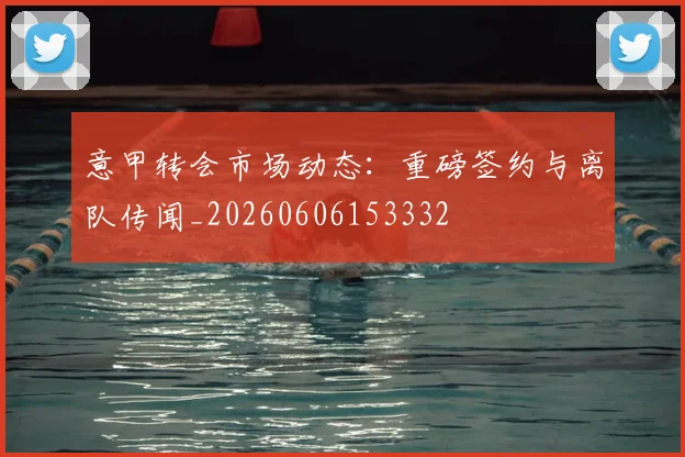 意甲转会市场动态：重磅签约与离队传闻_20260606153332