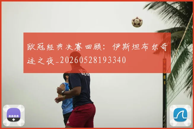 欧冠经典决赛回顾：伊斯坦布尔奇迹之夜_20260528193340