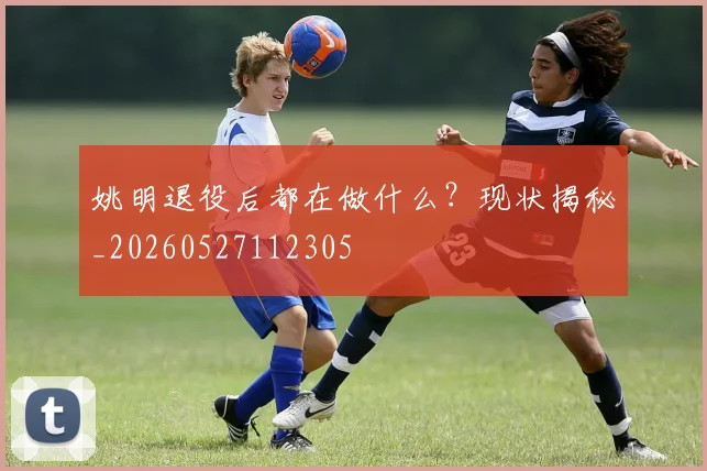 姚明退役后都在做什么？现状揭秘_20260527112305