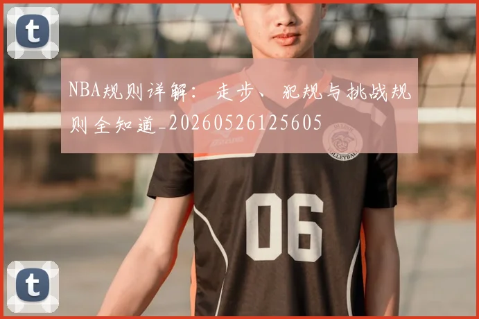 NBA规则详解：走步、犯规与挑战规则全知道_20260526125605