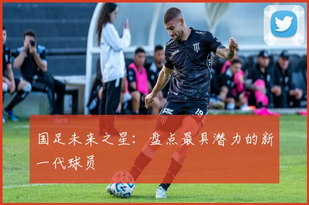 国足未来之星：盘点最具潜力的新一代球员