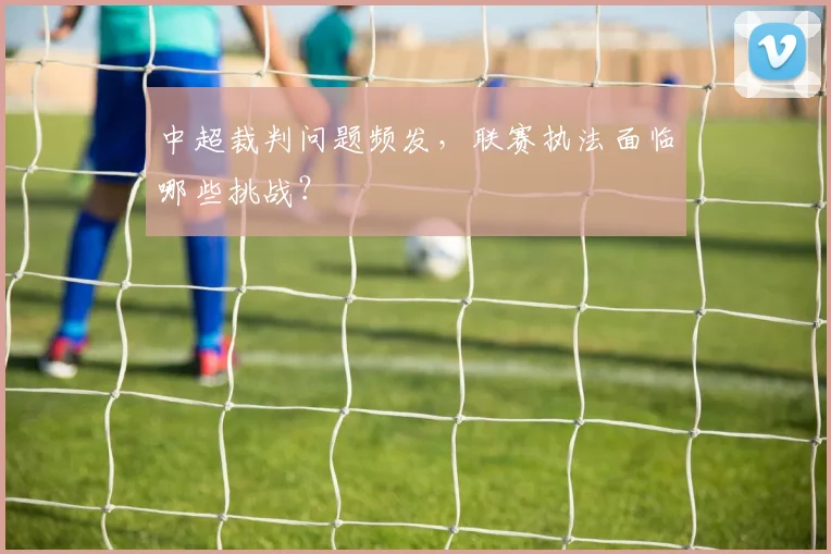 中超裁判问题频发，联赛执法面临哪些挑战？