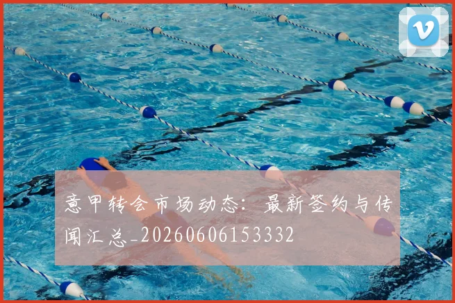 意甲转会市场动态：最新签约与传闻汇总_20260606153332